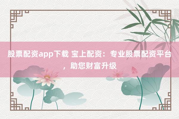 股票配资app下载 宝上配资：专业股票配资平台，助您财富升级