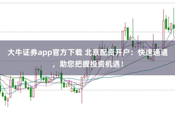 大牛证券app官方下载 北京配资开户：快速通道，助您把握投资机遇！