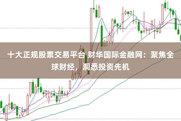 十大正规股票交易平台 财华国际金融网:聚焦全球财经,洞悉投资先机