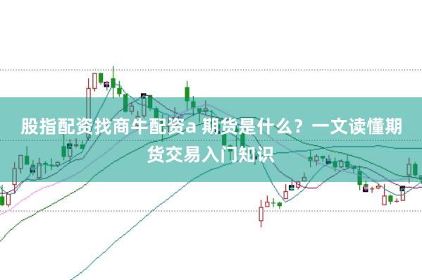 股指配资找商牛配资a 期货是什么？一文读懂期货交易入门知识