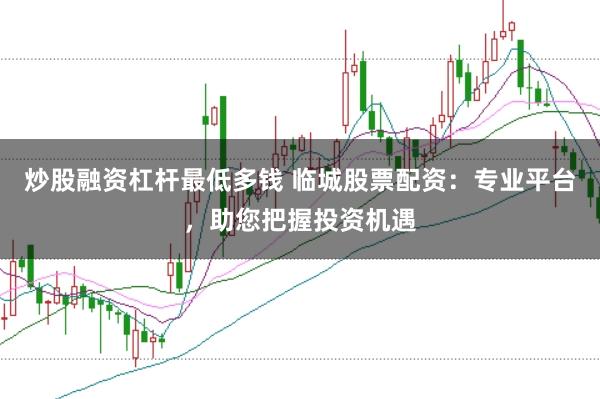 炒股融资杠杆最低多钱 临城股票配资：专业平台，助您把握投资机遇