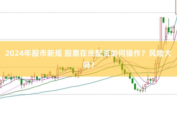 2024年股市新规 股票在线配资如何操作？风险大吗？