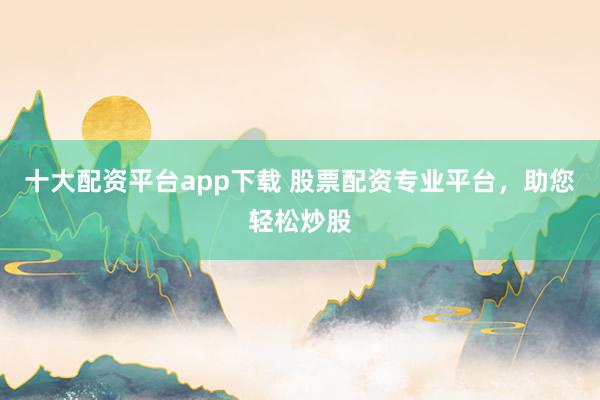 十大配资平台app下载 股票配资专业平台,助您轻松炒股