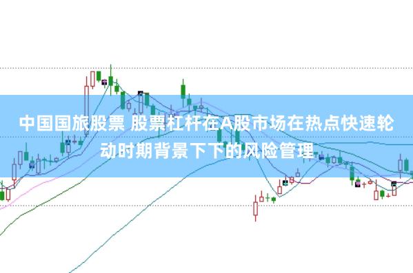 中国国旅股票 股票杠杆在A股市场在热点快速轮动时期背景下下的风险管理