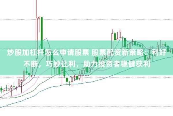 炒股加杠杆怎么申请股票 股票配资新策略：利好不断，巧妙让利，助力投资者稳健获利