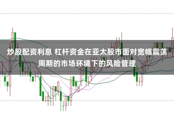 炒股配资利息 杠杆资金在亚太股市面对宽幅震荡周期的市场环境下的风险管理
