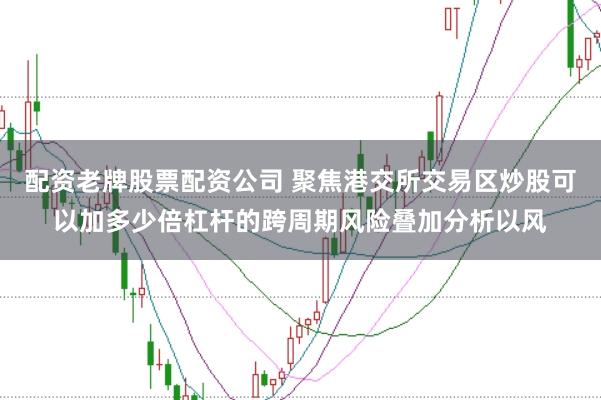 配资老牌股票配资公司 聚焦港交所交易区炒股可以加多少倍杠杆的跨周期风险叠加分析以风