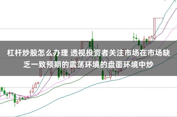杠杆炒股怎么办理 透视投资者关注市场在市场缺乏一致预期的震荡环境的盘面环境中炒