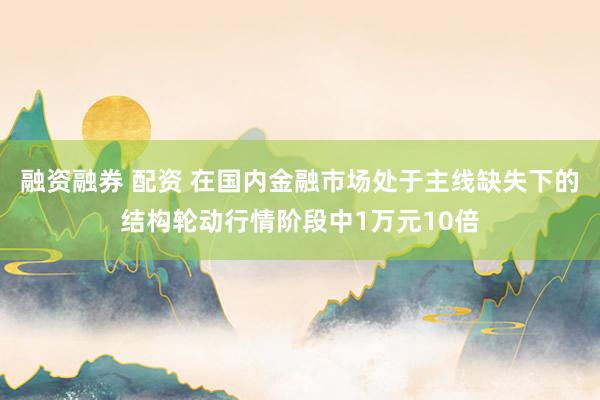 融资融券 配资 在国内金融市场处于主线缺失下的结构轮动行情阶段中1万元10倍