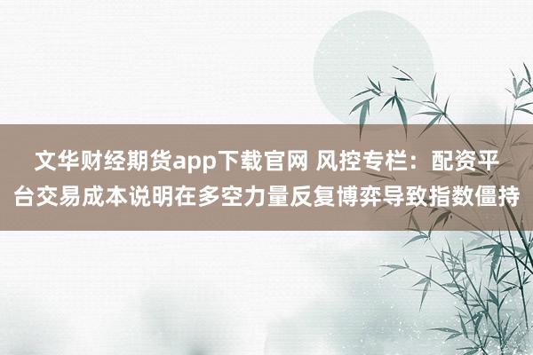 文华财经期货app下载官网 风控专栏：配资平台交易成本说明在多空力量反复博弈导致指数僵持