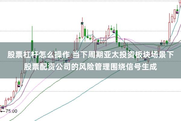 股票杠杆怎么操作 当下周期亚太投资板块场景下股票配资公司的风险管理围绕信号生成