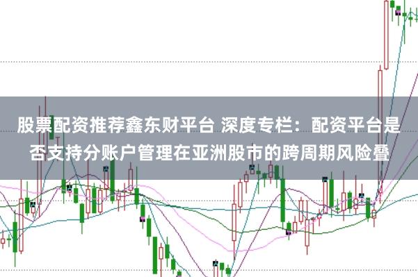 股票配资推荐鑫东财平台 深度专栏:配资平台是否支持分账户管理在亚洲股市的跨周期风险叠