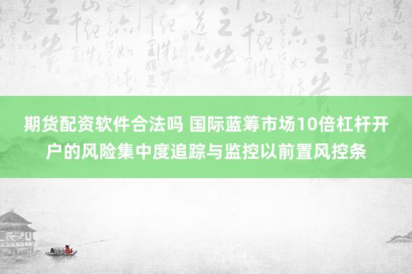 期货配资软件合法吗 国际蓝筹市场10倍杠杆开户的风险集中度追踪与监控以前置风控条