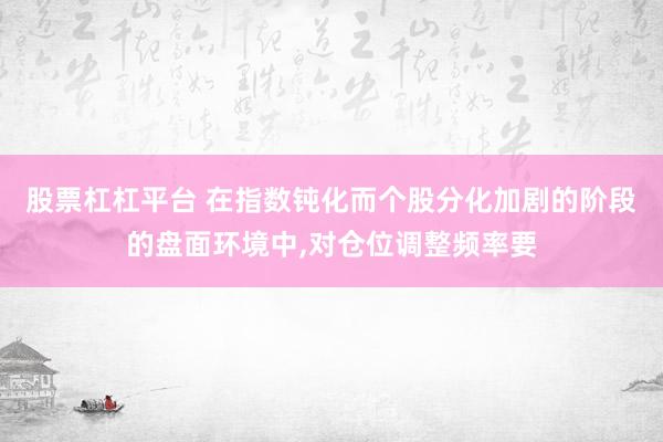 股票杠杠平台 在指数钝化而个股分化加剧的阶段的盘面环境中,对仓位调整频率要