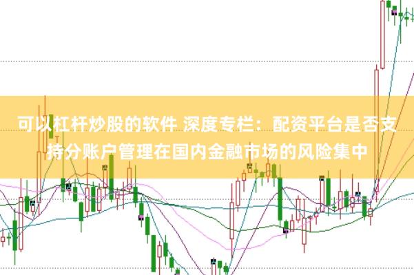 可以杠杆炒股的软件 深度专栏:配资平台是否支持分账户管理在国内金融市场的风险集中