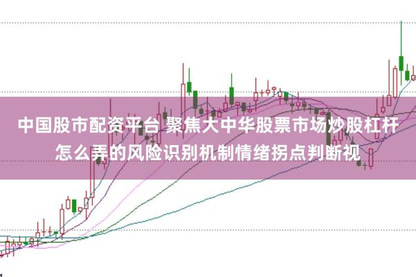 中国股市配资平台 聚焦大中华股票市场炒股杠杆怎么弄的风险识别机制情绪拐点判断视