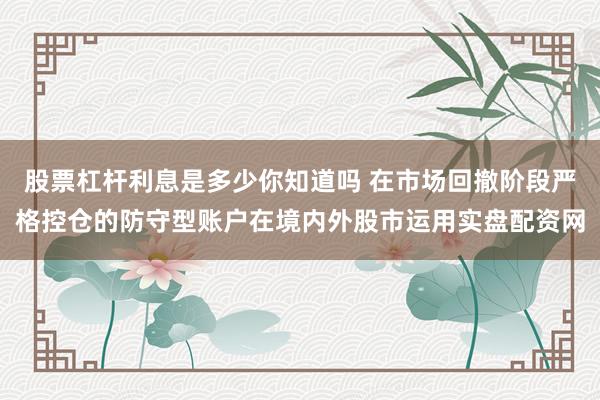 股票杠杆利息是多少你知道吗 在市场回撤阶段严格控仓的防守型账户在境内外股市运用实盘配资网