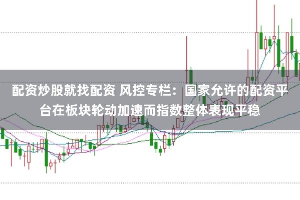 配资炒股就找配资 风控专栏:国家允许的配资平台在板块轮动加速而指数整体表现平稳