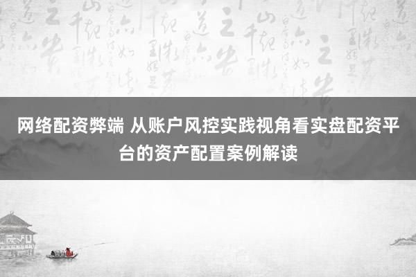 网络配资弊端 从账户风控实践视角看实盘配资平台的资产配置案例解读