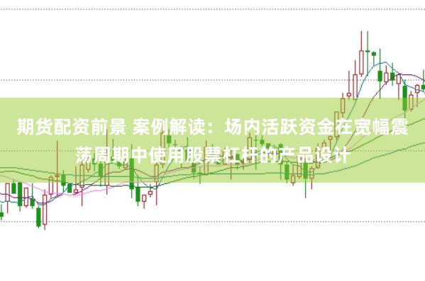 期货配资前景 案例解读：场内活跃资金在宽幅震荡周期中使用股票杠杆的产品设计