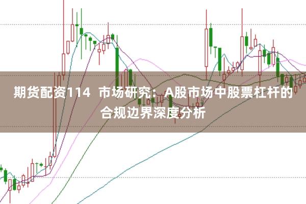 期货配资114 市场研究:A股市场中股票杠杆的合规边界深度分析