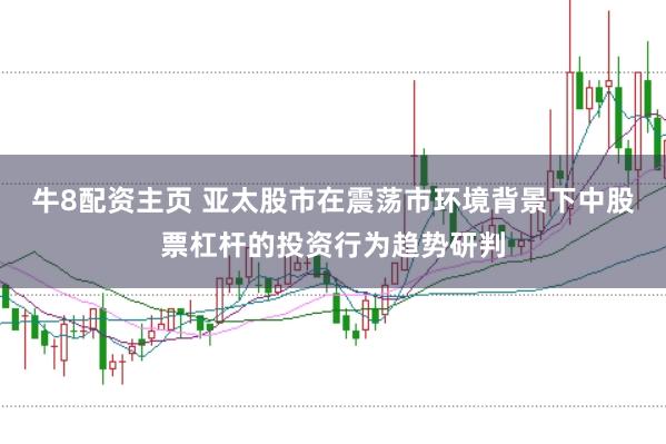 牛8配资主页 亚太股市在震荡市环境背景下中股票杠杆的投资行为趋势研判