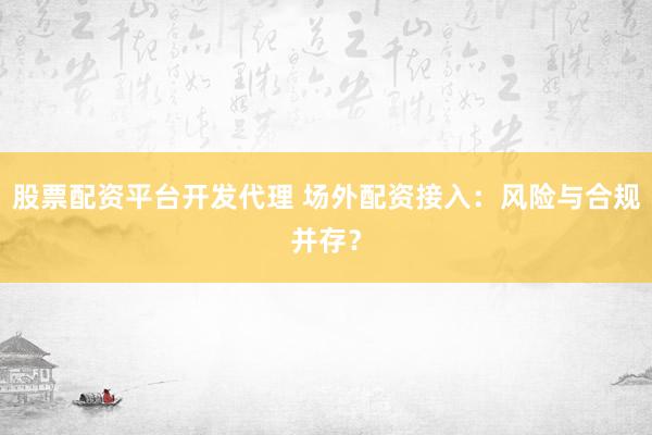股票配资平台开发代理 场外配资接入：风险与合规并存？