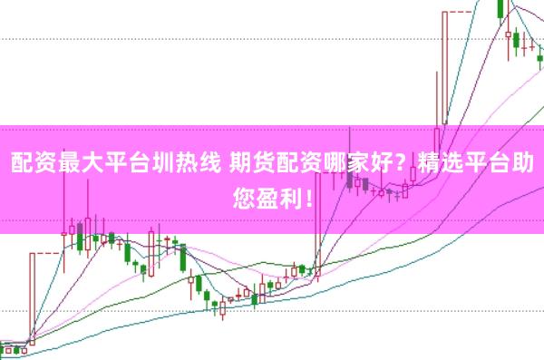 配资最大平台圳热线 期货配资哪家好？精选平台助您盈利！