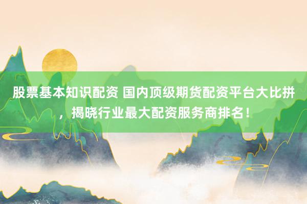 股票基本知识配资 国内顶级期货配资平台大比拼，揭晓行业最大配资服务商排名！