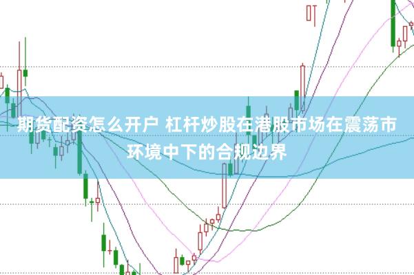期货配资怎么开户 杠杆炒股在港股市场在震荡市环境中下的合规边界