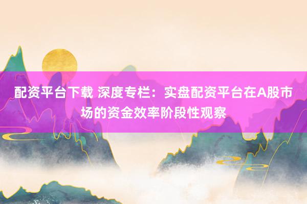 配资平台下载 深度专栏：实盘配资平台在A股市场的资金效率阶段性观察