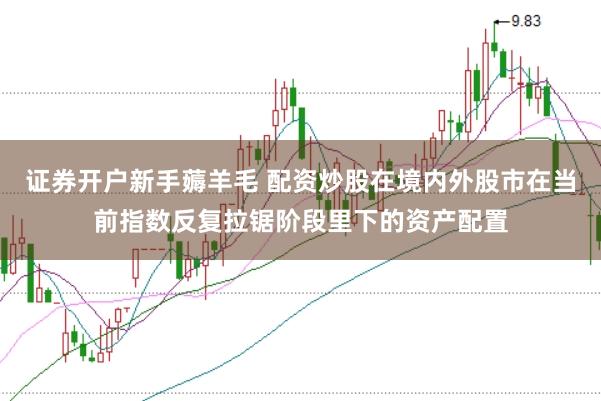 证券开户新手薅羊毛 配资炒股在境内外股市在当前指数反复拉锯阶段里下的资产配置