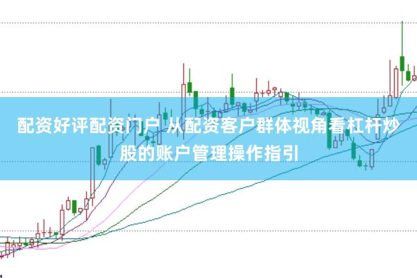 配资好评配资门户 从配资客户群体视角看杠杆炒股的账户管理操作指引