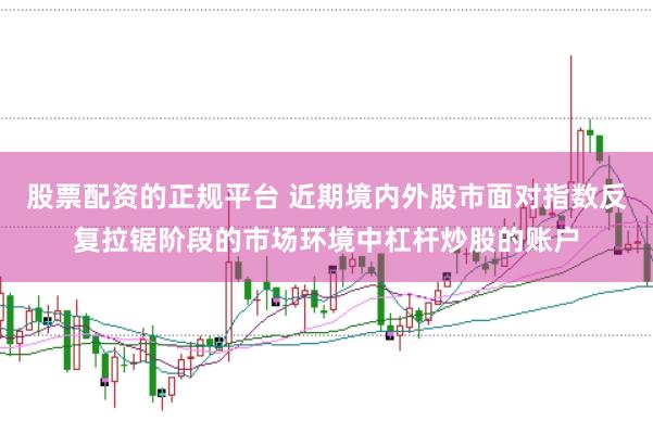 股票配资的正规平台 近期境内外股市面对指数反复拉锯阶段的市场环境中杠杆炒股的账户