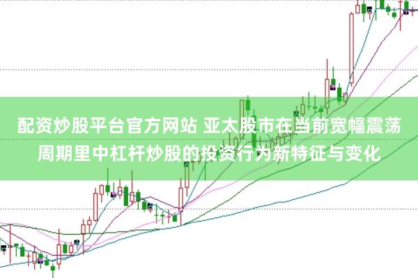 配资炒股平台官方网站 亚太股市在当前宽幅震荡周期里中杠杆炒股的投资行为新特征与变化