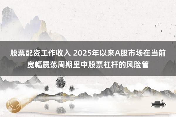 股票配资工作收入 2025年以来A股市场在当前宽幅震荡周期里中股票杠杆的风险管
