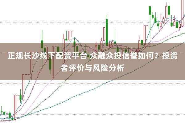 正规长沙线下配资平台 众融众投信誉如何？投资者评价与风险分析