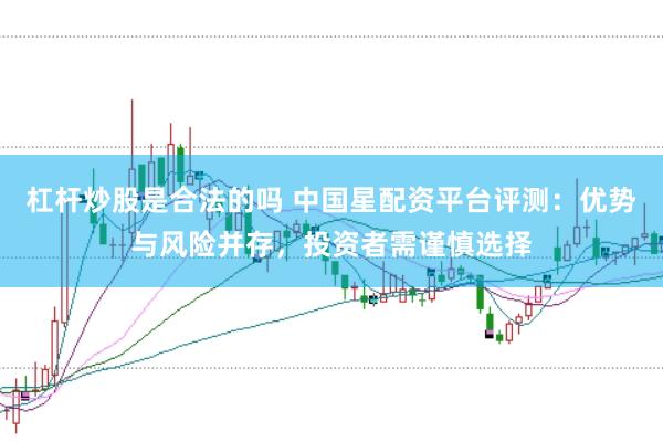 杠杆炒股是合法的吗 中国星配资平台评测：优势与风险并存，投资者需谨慎选择