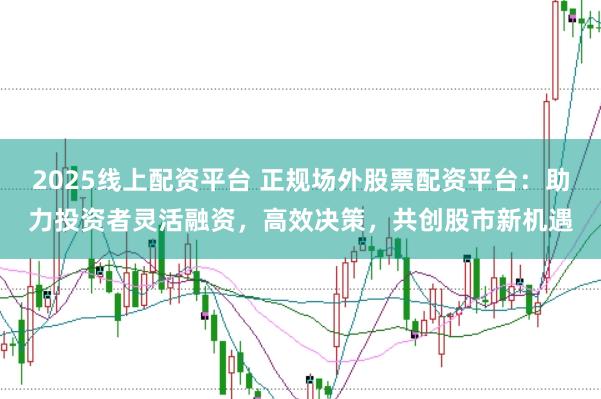 2025线上配资平台 正规场外股票配资平台：助力投资者灵活融资，高效决策，共创股市新机遇