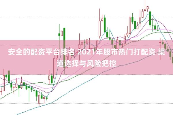 安全的配资平台排名 2021年股市热门打配资 渠道选择与风险把控