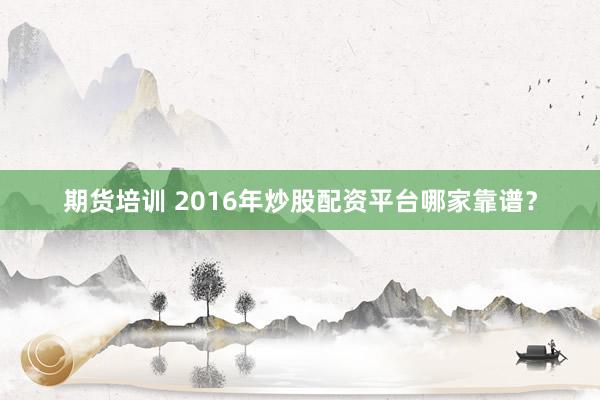 期货培训 2016年炒股配资平台哪家靠谱?
