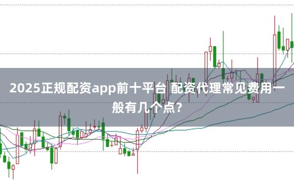 2025正规配资app前十平台 配资代理常见费用一般有几个点？