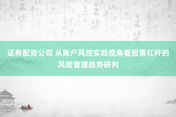 证券配资公司 从账户风控实践视角看股票杠杆的风险管理趋势研判