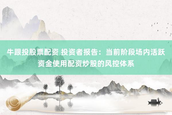 牛跟投股票配资 投资者报告：当前阶段场内活跃资金使用配资炒股的风控体系