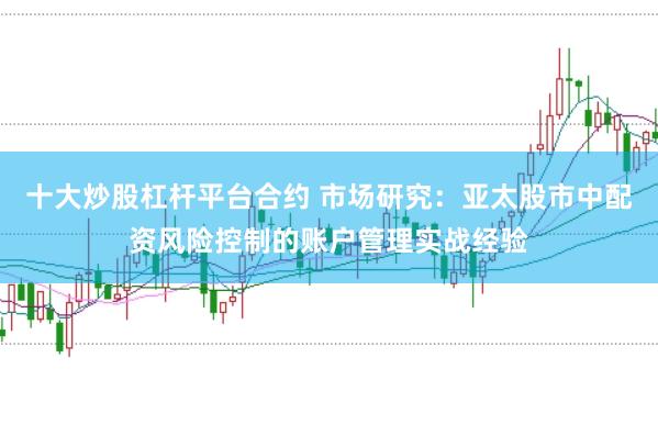 十大炒股杠杆平台合约 市场研究:亚太股市中配资风险控制的账户管理实战经验