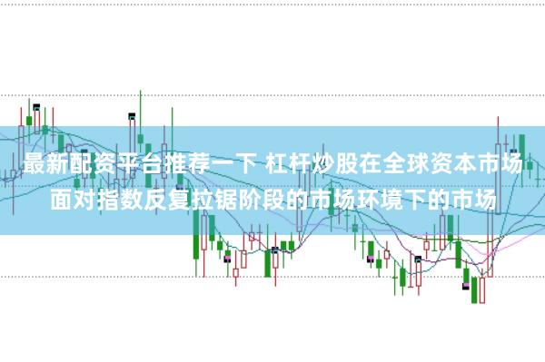 最新配资平台推荐一下 杠杆炒股在全球资本市场面对指数反复拉锯阶段的市场环境下的市场