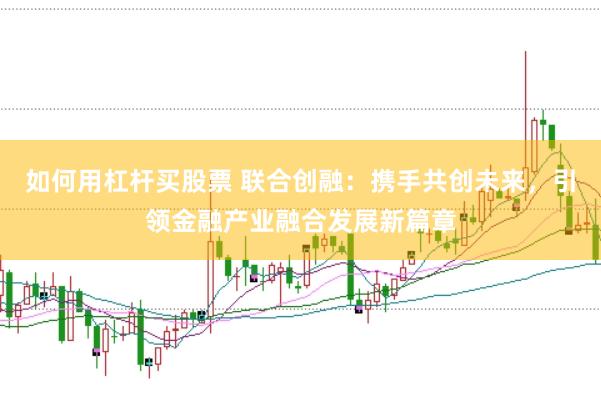 如何用杠杆买股票 联合创融：携手共创未来，引领金融产业融合发展新篇章