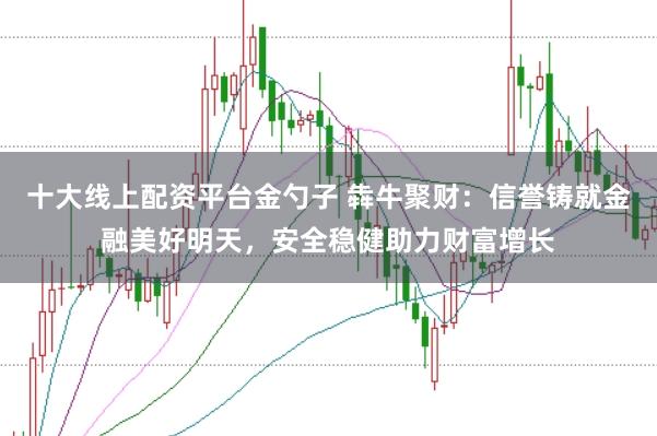 十大线上配资平台金勺子 犇牛聚财：信誉铸就金融美好明天，安全稳健助力财富增长