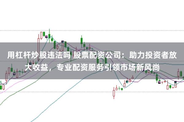 用杠杆炒股违法吗 股票配资公司：助力投资者放大收益，专业配资服务引领市场新风尚