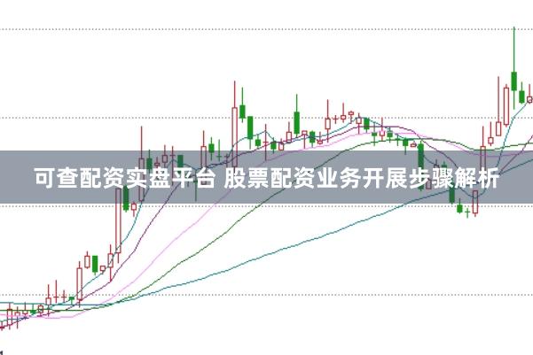 可查配资实盘平台 股票配资业务开展步骤解析